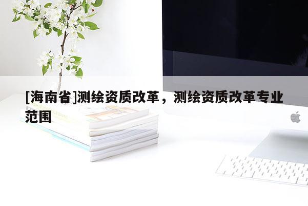 [海南省]測繪資質(zhì)改革，測繪資質(zhì)改革專業(yè)范圍