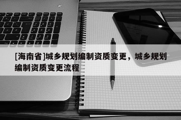 [海南省]城鄉規劃編制資質變更，城鄉規劃編制資質變更流程