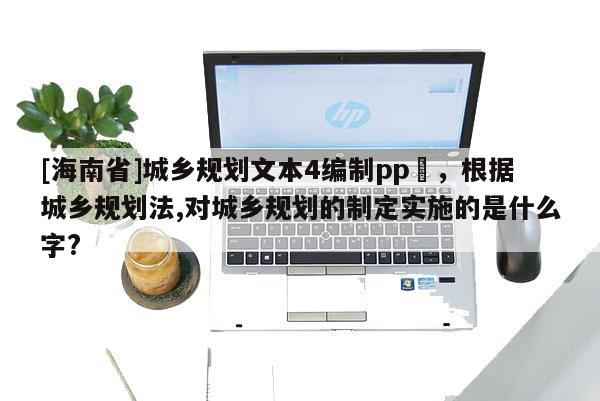 [海南省]城鄉規劃文本4編制pp丅，根據城鄉規劃法,對城鄉規劃的制定實施的是什么字?