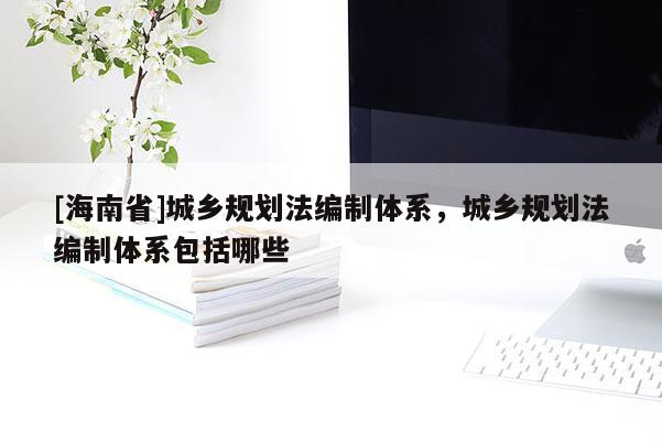[海南省]城鄉規劃法編制體系，城鄉規劃法編制體系包括哪些