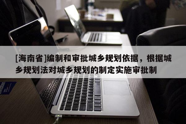 [海南省]編制和審批城鄉規劃依據，根據城鄉規劃法對城鄉規劃的制定實施審批制