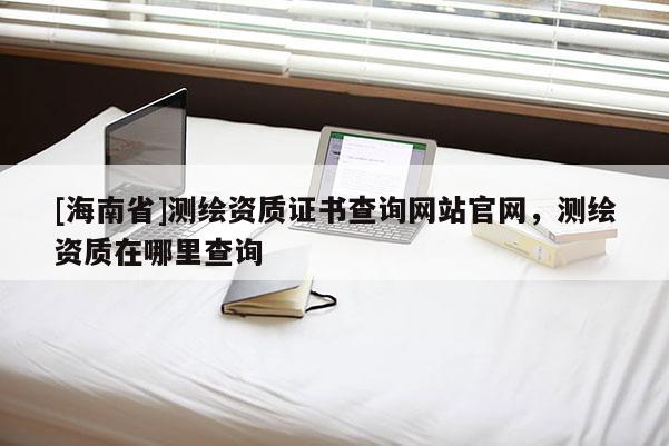 [海南省]測繪資質證書查詢網站官網，測繪資質在哪里查詢