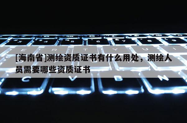[海南省]測繪資質證書有什么用處，測繪人員需要哪些資質證書
