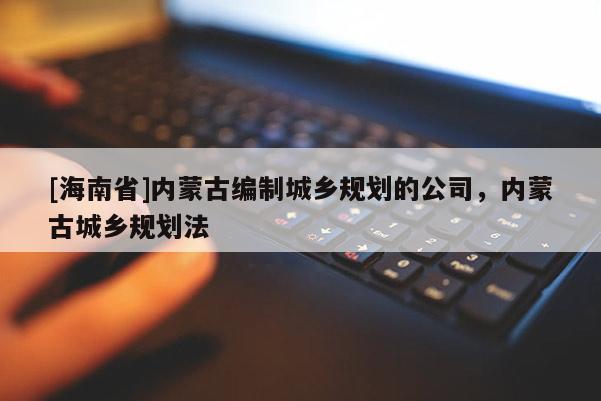 [海南省]內(nèi)蒙古編制城鄉(xiāng)規(guī)劃的公司，內(nèi)蒙古城鄉(xiāng)規(guī)劃法