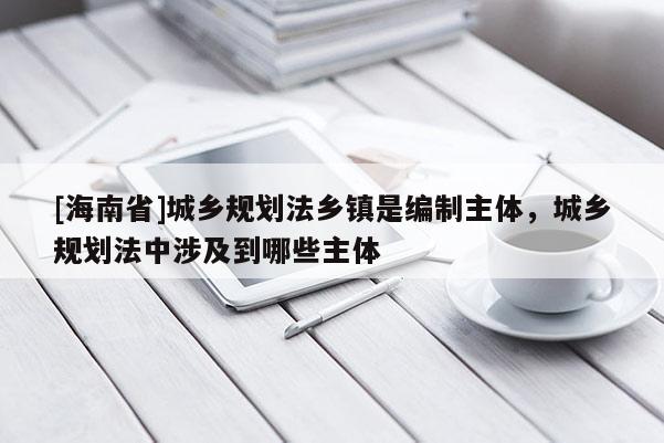 [海南省]城鄉規劃法鄉鎮是編制主體，城鄉規劃法中涉及到哪些主體