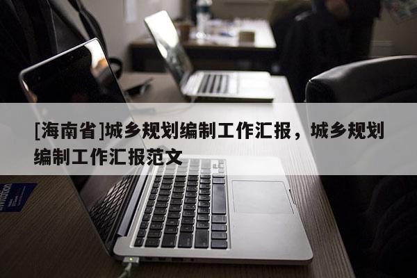 [海南省]城鄉規劃編制工作匯報，城鄉規劃編制工作匯報范文