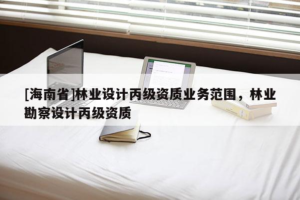 [海南省]林業(yè)設(shè)計(jì)丙級(jí)資質(zhì)業(yè)務(wù)范圍，林業(yè)勘察設(shè)計(jì)丙級(jí)資質(zhì)