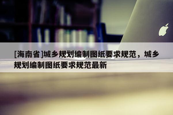 [海南省]城鄉(xiāng)規(guī)劃編制圖紙要求規(guī)范，城鄉(xiāng)規(guī)劃編制圖紙要求規(guī)范最新