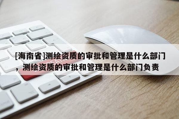 [海南省]測繪資質的審批和管理是什么部門，測繪資質的審批和管理是什么部門負責