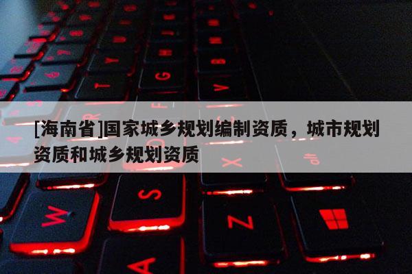 [海南省]國家城鄉規劃編制資質，城市規劃資質和城鄉規劃資質