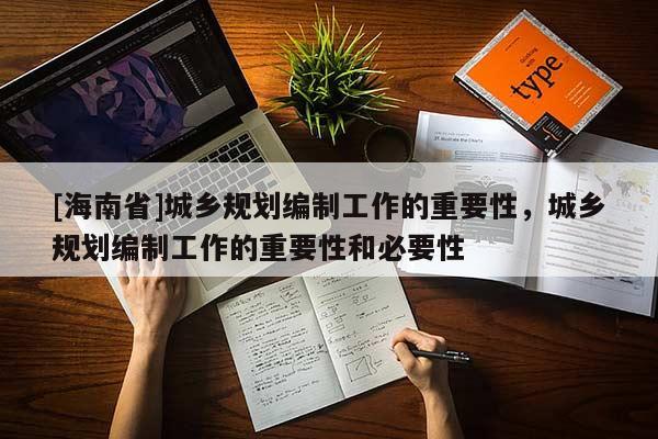 [海南省]城鄉(xiāng)規(guī)劃編制工作的重要性，城鄉(xiāng)規(guī)劃編制工作的重要性和必要性