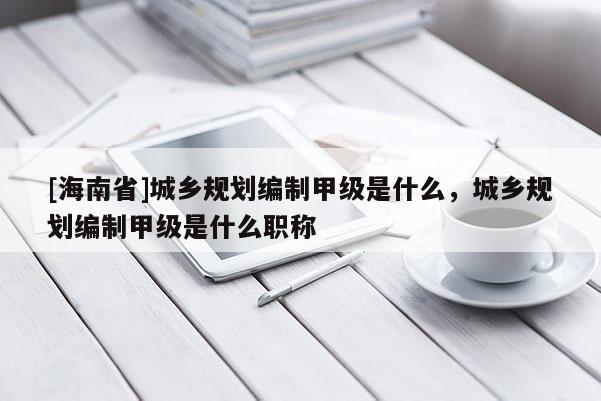 [海南省]城鄉規劃編制甲級是什么，城鄉規劃編制甲級是什么職稱