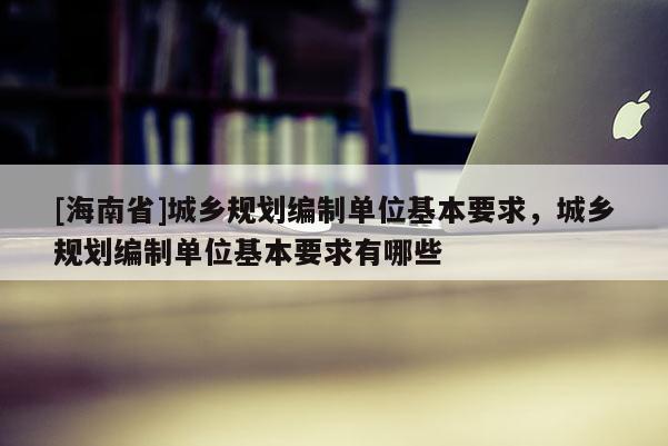 [海南省]城鄉(xiāng)規(guī)劃編制單位基本要求，城鄉(xiāng)規(guī)劃編制單位基本要求有哪些
