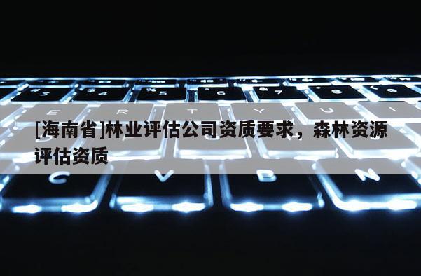 [海南省]林業(yè)評估公司資質要求，森林資源評估資質