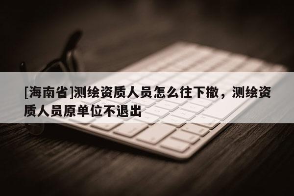 [海南省]測繪資質(zhì)人員怎么往下撤，測繪資質(zhì)人員原單位不退出