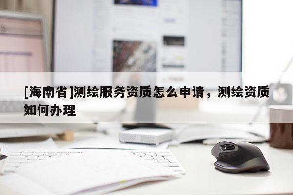 [海南省]測繪服務資質怎么申請，測繪資質如何辦理