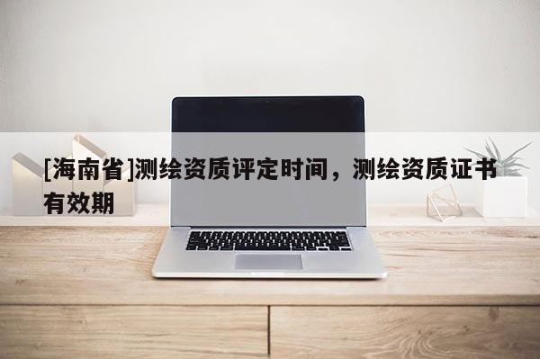 [海南省]測繪資質評定時間，測繪資質證書有效期