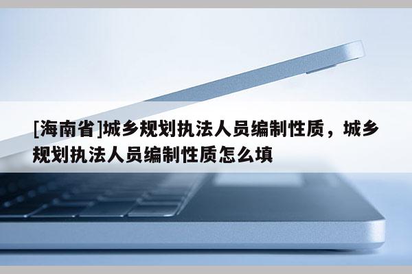 [海南省]城鄉規劃執法人員編制性質，城鄉規劃執法人員編制性質怎么填