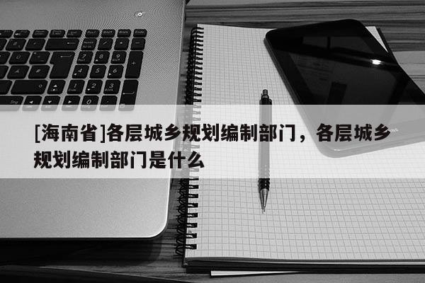 [海南省]各層城鄉規劃編制部門，各層城鄉規劃編制部門是什么