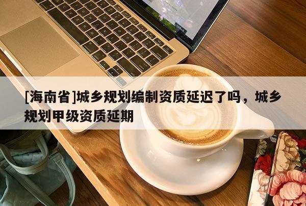 [海南省]城鄉規劃編制資質延遲了嗎，城鄉規劃甲級資質延期