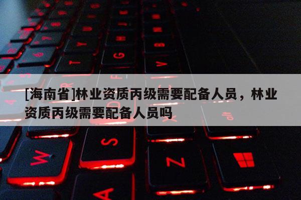 [海南省]林業資質丙級需要配備人員，林業資質丙級需要配備人員嗎