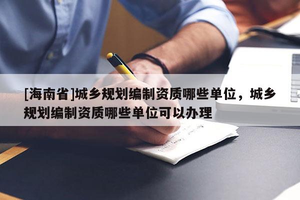 [海南省]城鄉規劃編制資質哪些單位，城鄉規劃編制資質哪些單位可以辦理