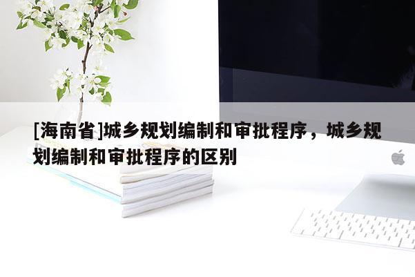 [海南省]城鄉規劃編制和審批程序，城鄉規劃編制和審批程序的區別