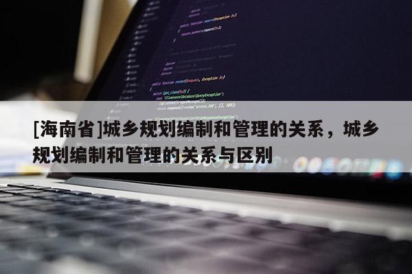 [海南省]城鄉規劃編制和管理的關系，城鄉規劃編制和管理的關系與區別
