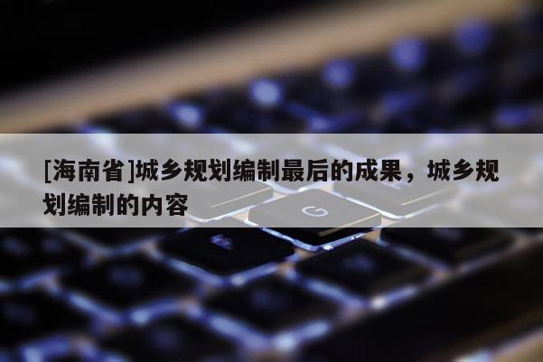 [海南省]城鄉規劃編制最后的成果，城鄉規劃編制的內容