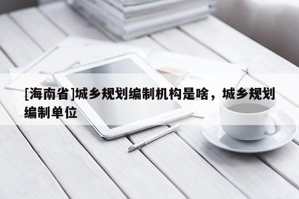 [海南省]城鄉規劃編制機構是啥，城鄉規劃編制單位
