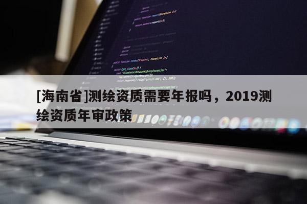 [海南省]測繪資質需要年報嗎，2019測繪資質年審政策