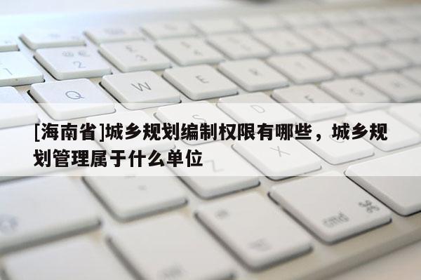 [海南省]城鄉規劃編制權限有哪些，城鄉規劃管理屬于什么單位