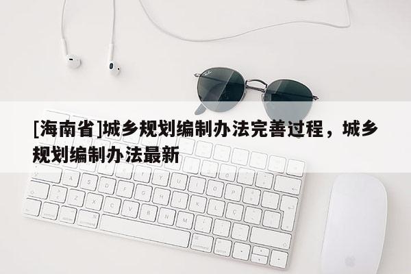[海南省]城鄉規劃編制辦法完善過程，城鄉規劃編制辦法最新