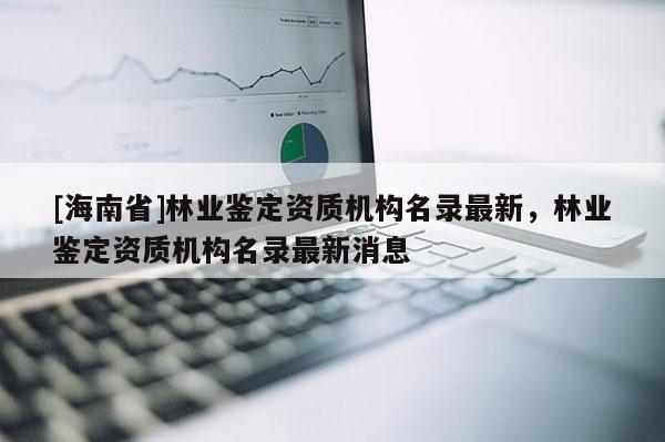 [海南省]林業鑒定資質機構名錄最新，林業鑒定資質機構名錄最新消息