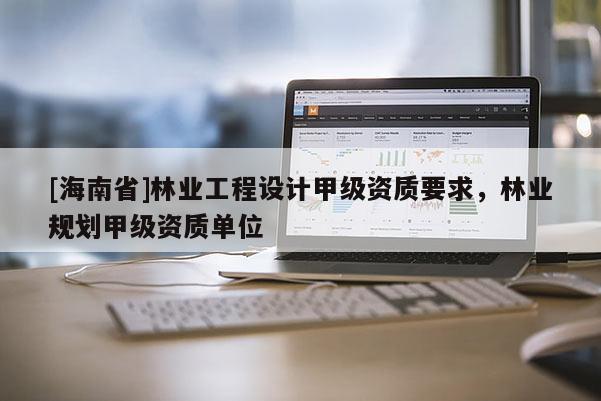 [海南省]林業工程設計甲級資質要求，林業規劃甲級資質單位