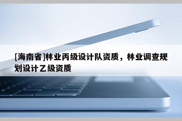 [海南省]林業丙級設計隊資質，林業調查規劃設計乙級資質