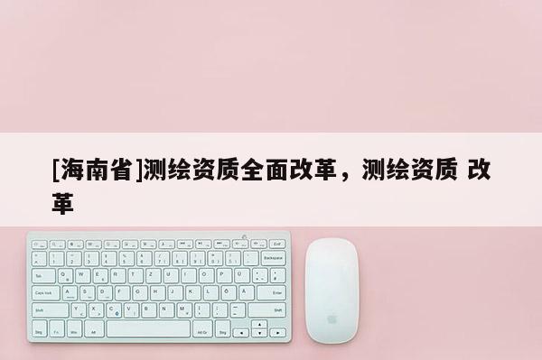 [海南省]測繪資質全面改革，測繪資質 改革