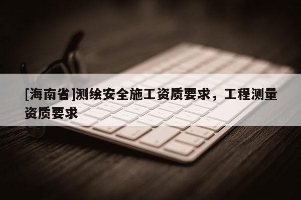[海南省]測繪安全施工資質要求，工程測量資質要求
