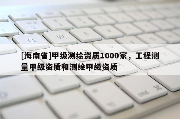 [海南省]甲級測繪資質1000家，工程測量甲級資質和測繪甲級資質