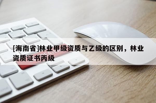 [海南省]林業甲級資質與乙級的區別，林業資質證書丙級