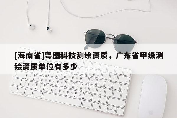 [海南省]粵圖科技測繪資質，廣東省甲級測繪資質單位有多少