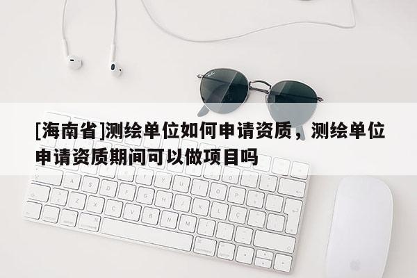 [海南省]測繪單位如何申請資質，測繪單位申請資質期間可以做項目嗎