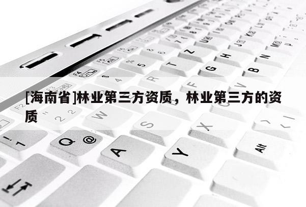 [海南省]林業(yè)第三方資質(zhì)，林業(yè)第三方的資質(zhì)
