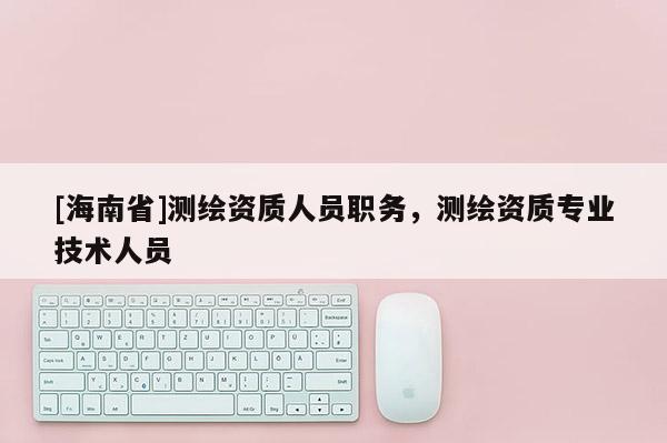 [海南省]測繪資質人員職務，測繪資質專業(yè)技術人員