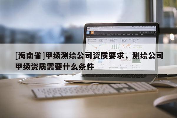 [海南省]甲級測繪公司資質要求，測繪公司甲級資質需要什么條件