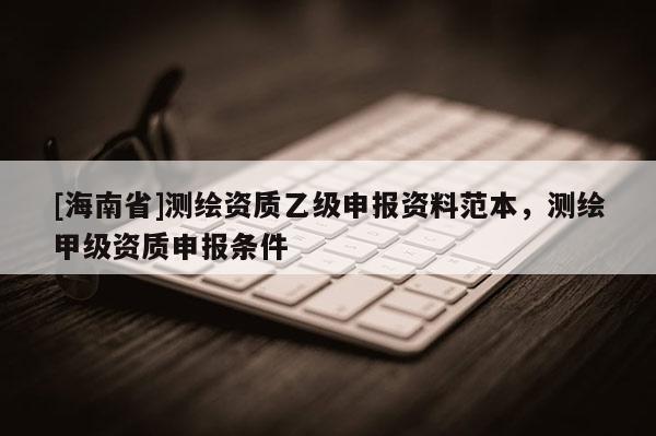 [海南省]測繪資質乙級申報資料范本，測繪甲級資質申報條件