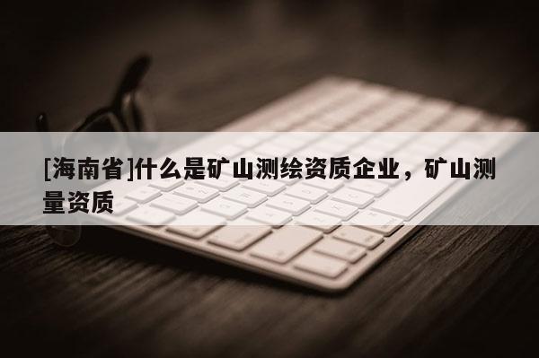 [海南省]什么是礦山測繪資質企業，礦山測量資質