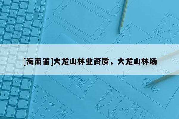 [海南省]大龍山林業(yè)資質(zhì)，大龍山林場(chǎng)