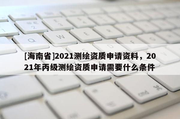 [海南省]2021測繪資質申請資料，2021年丙級測繪資質申請需要什么條件