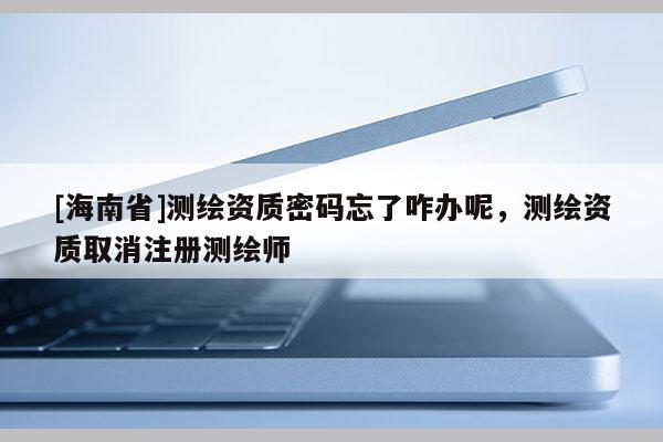 [海南省]測繪資質密碼忘了咋辦呢，測繪資質取消注冊測繪師